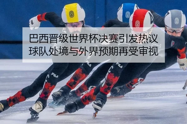 巴西晋级世界杯决赛引发热议 球队处境与外界预期再受审视